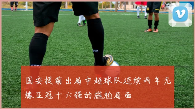 国安提前出局中超球队连续两年无缘亚冠十六强的尴尬局面