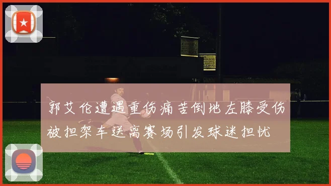 郭艾伦遭遇重伤痛苦倒地左膝受伤被担架车送离赛场引发球迷担忧