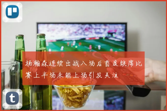 杨瀚森连续出战八场后首度缺席比赛上半场未能上场引发关注