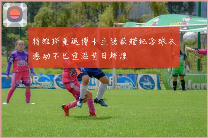 特维斯重返博卡主场获赠纪念球衣感动不已重温昔日辉煌