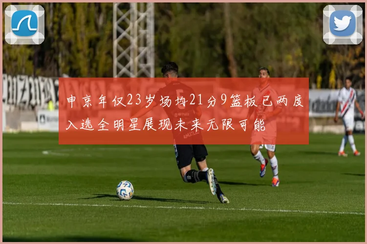 申京年仅23岁场均21分9篮板已两度入选全明星展现未来无限可能