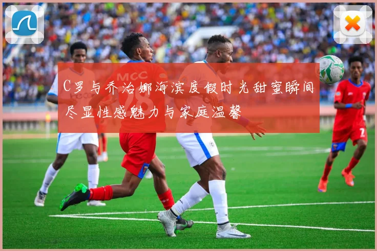 C罗与乔治娜海滨度假时光甜蜜瞬间尽显性感魅力与家庭温馨