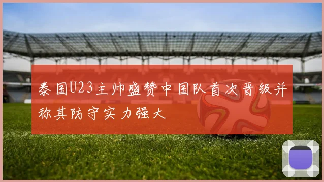 泰国U23主帅盛赞中国队首次晋级并称其防守实力强大
