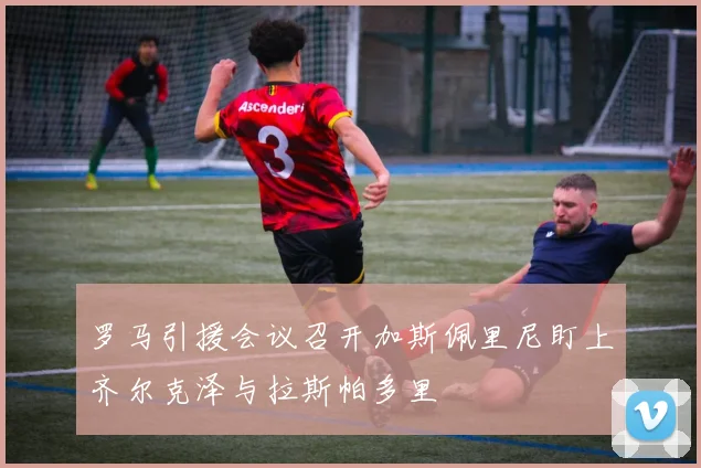 罗马引援会议召开加斯佩里尼盯上齐尔克泽与拉斯帕多里