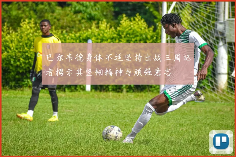 巴尔韦德身体不适坚持出战三周记者揭示其坚韧精神与顽强意志