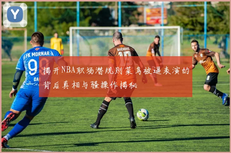 揭开NBA职场潜规则菜鸟被逼表演的背后真相与骚操作揭秘