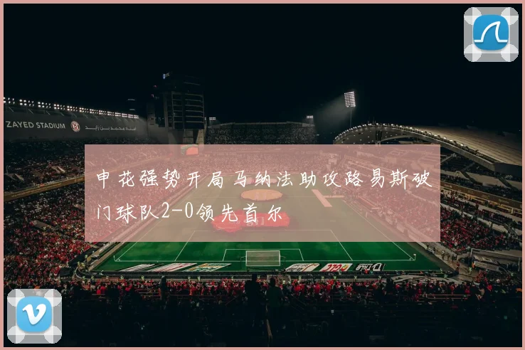 申花强势开局马纳法助攻路易斯破门球队2-0领先首尔