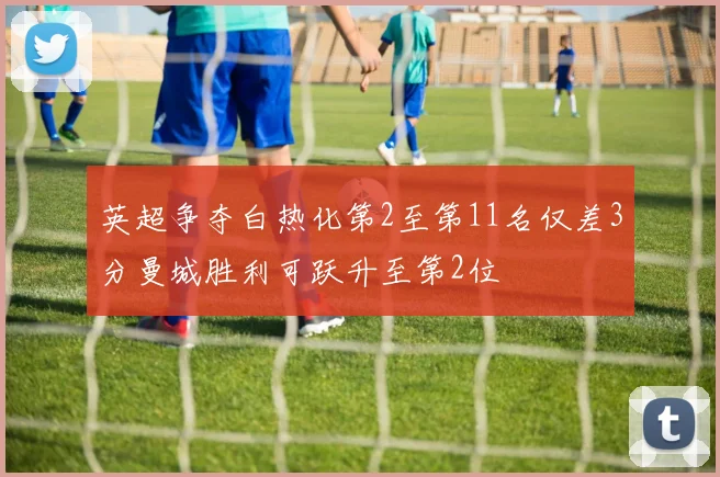 英超争夺白热化第2至第11名仅差3分曼城胜利可跃升至第2位