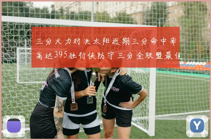 三分火力对决太阳近期三分命中率高达395独行侠防守三分全联盟最佳