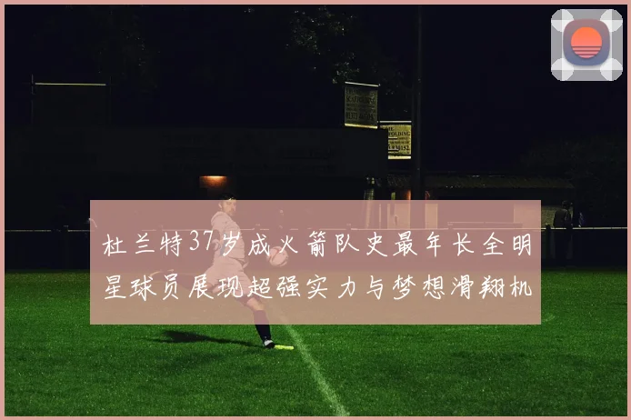 杜兰特37岁成火箭队史最年长全明星球员展现超强实力与梦想滑翔机般飞翔