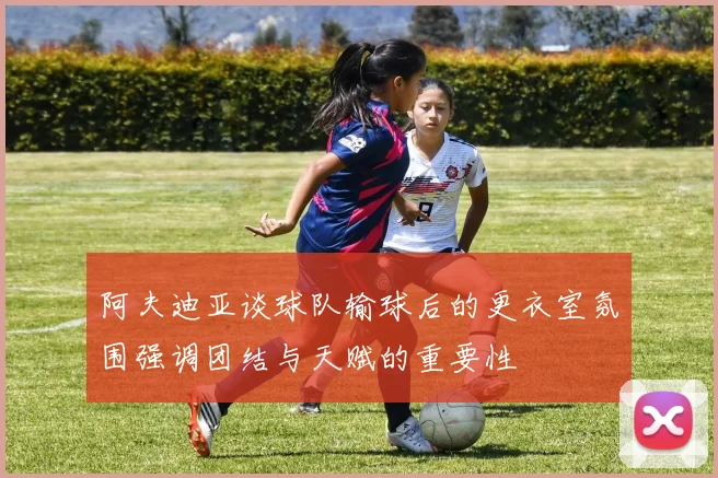 阿夫迪亚谈球队输球后的更衣室氛围强调团结与天赋的重要性