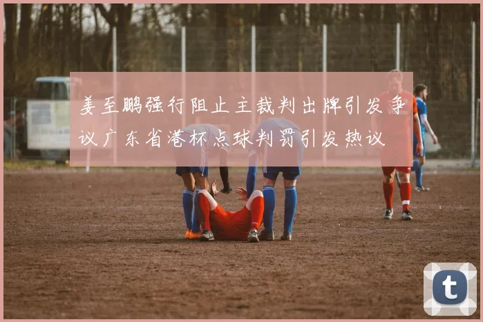 姜至鹏强行阻止主裁判出牌引发争议广东省港杯点球判罚引发热议