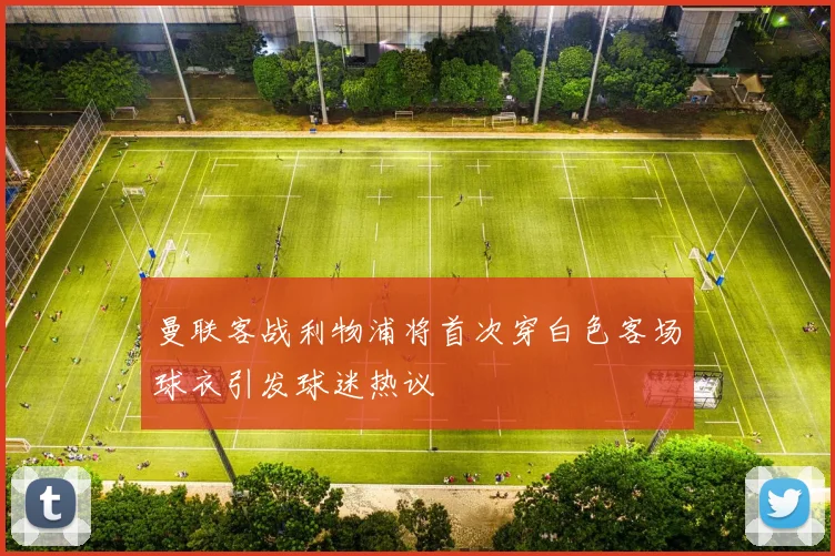 曼联客战利物浦将首次穿白色客场球衣引发球迷热议