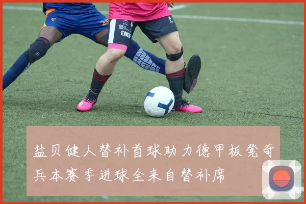 盐贝健人替补首球助力德甲板凳奇兵本赛季进球全来自替补席