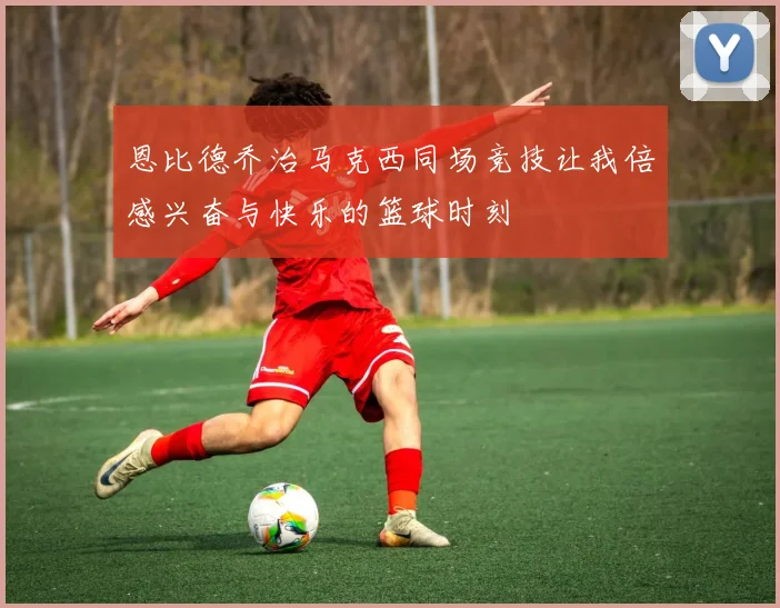 恩比德乔治马克西同场竞技让我倍感兴奋与快乐的篮球时刻