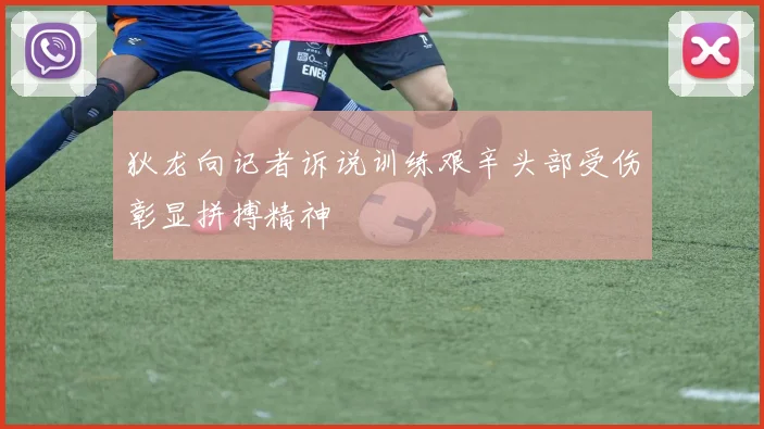 狄龙向记者诉说训练艰辛头部受伤彰显拼搏精神