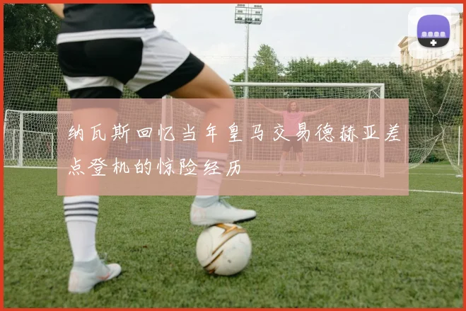 纳瓦斯回忆当年皇马交易德赫亚差点登机的惊险经历
