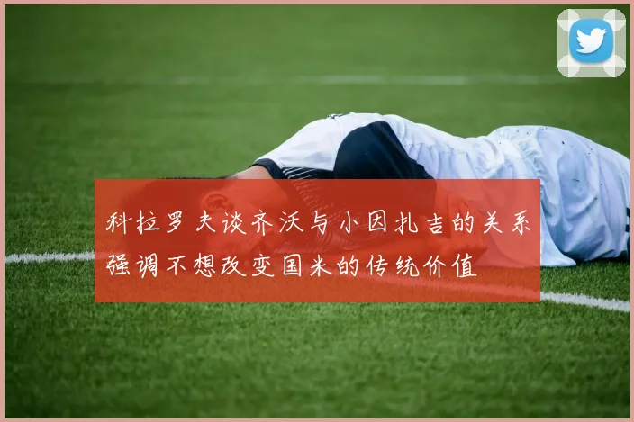科拉罗夫谈齐沃与小因扎吉的关系强调不想改变国米的传统价值