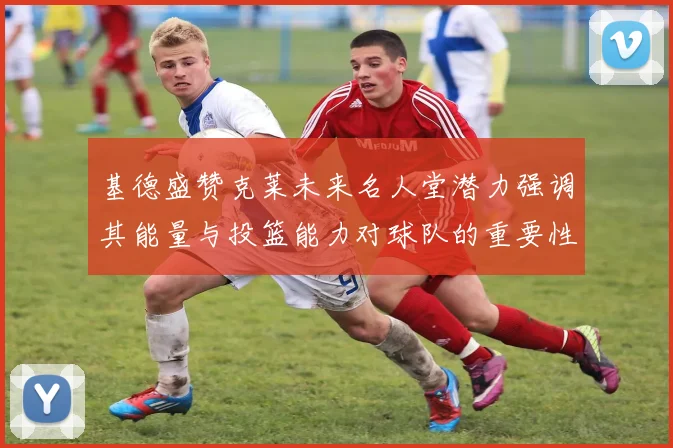 基德盛赞克莱未来名人堂潜力强调其能量与投篮能力对球队的重要性