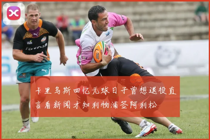 卡里乌斯回忆无球日子曾想退役直言看新闻才知利物浦签阿利松