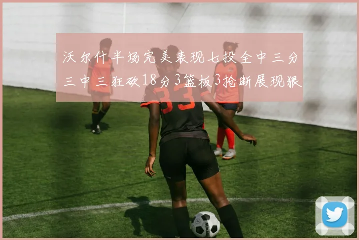 沃尔什半场完美表现七投全中三分三中三狂砍18分3篮板3抢断展现狠人风范