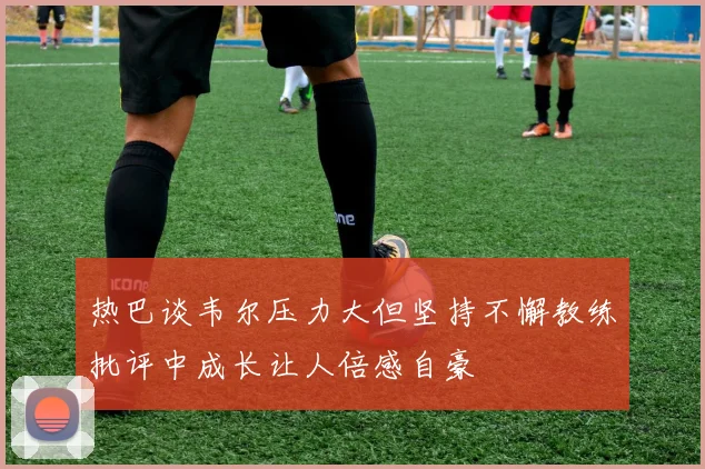 热巴谈韦尔压力大但坚持不懈教练批评中成长让人倍感自豪