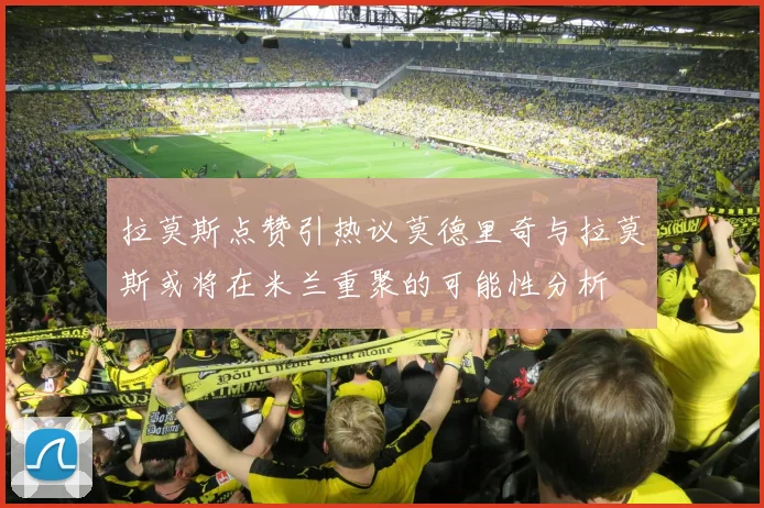 拉莫斯点赞引热议莫德里奇与拉莫斯或将在米兰重聚的可能性分析