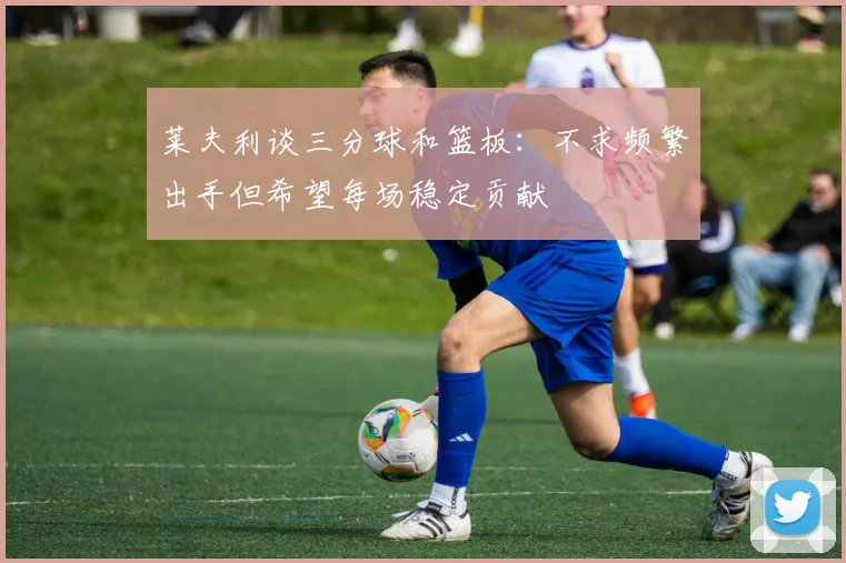 莱夫利谈三分球和篮板：不求频繁出手但希望每场稳定贡献