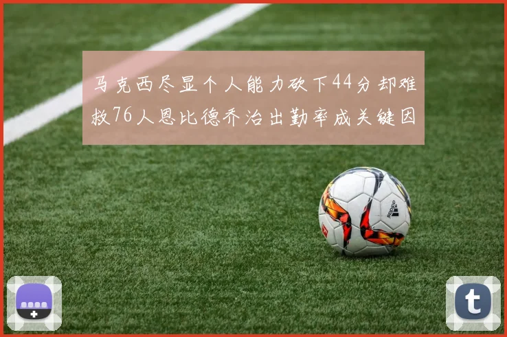 马克西尽显个人能力砍下44分却难救76人恩比德乔治出勤率成关键因素