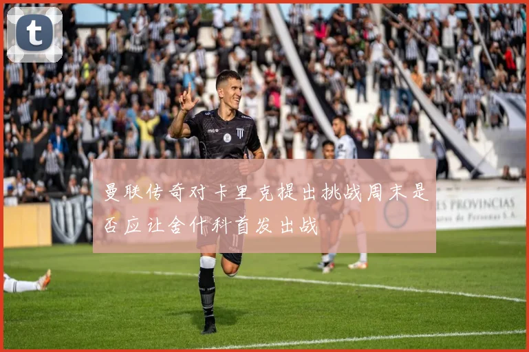曼联传奇对卡里克提出挑战周末是否应让舍什科首发出战