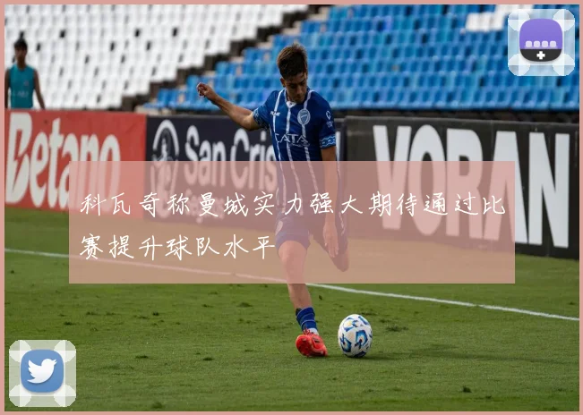 科瓦奇称曼城实力强大期待通过比赛提升球队水平