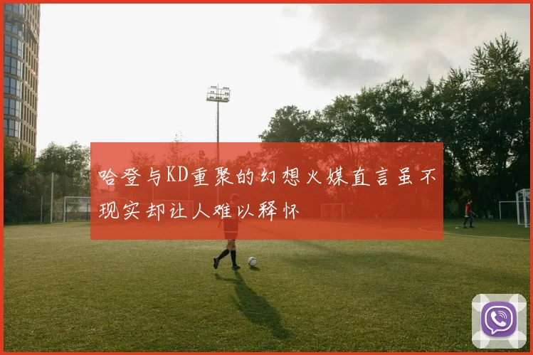哈登与KD重聚的幻想火媒直言虽不现实却让人难以释怀