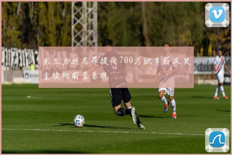 米兰为迈尼昂提供700万欧年薪及奖金续约前景乐观